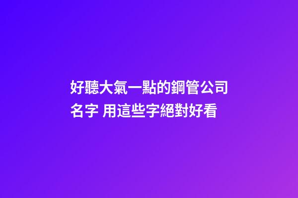 好聽大氣一點的鋼管公司名字 用這些字絕對好看-第1張-公司起名-玄機派